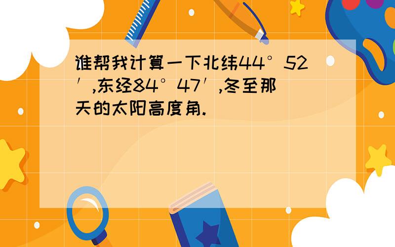 谁帮我计算一下北纬44°52′,东经84°47′,冬至那天的太阳高度角.