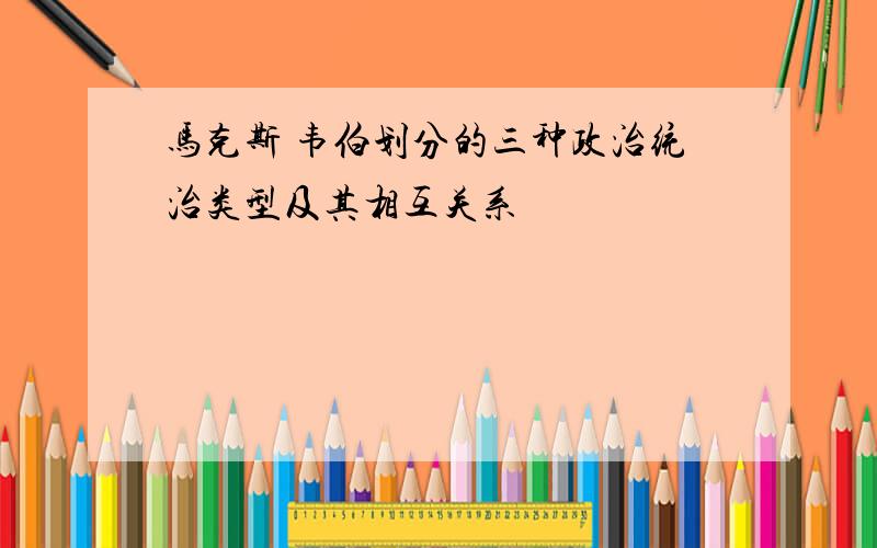 马克斯 韦伯划分的三种政治统治类型及其相互关系