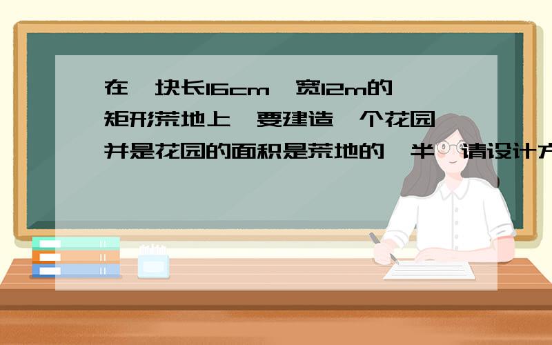 在一块长16cm,宽12m的矩形荒地上,要建造一个花园,并是花园的面积是荒地的一半,请设计方案.还要注意16cm,12m下!