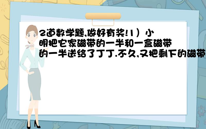 2道数学题,做好有奖!1）小明把它家磁带的一半和一盒磁带的一半送给了丁丁.不久,又把剩下的磁带的一半和一盒磁带的一半送给了小凡,现在只剩下一盒磁带了.问：你知道他家原来有多少磁