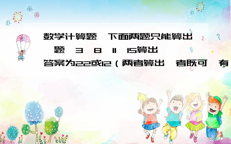 数学计算题,下面两题只能算出一题,3,8,11,15算出答案为22或12（两者算出一者既可,有一题算不出）