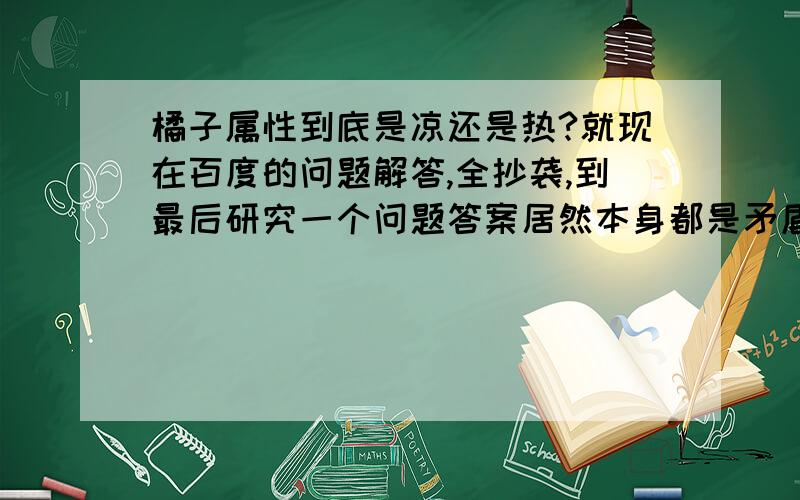 橘子属性到底是凉还是热?就现在百度的问题解答,全抄袭,到最后研究一个问题答案居然本身都是矛盾的.看看这个解答.说热性水果包括橘子,下面又柑、橘又成寒性了,误人子弟,真是恶心.橘子