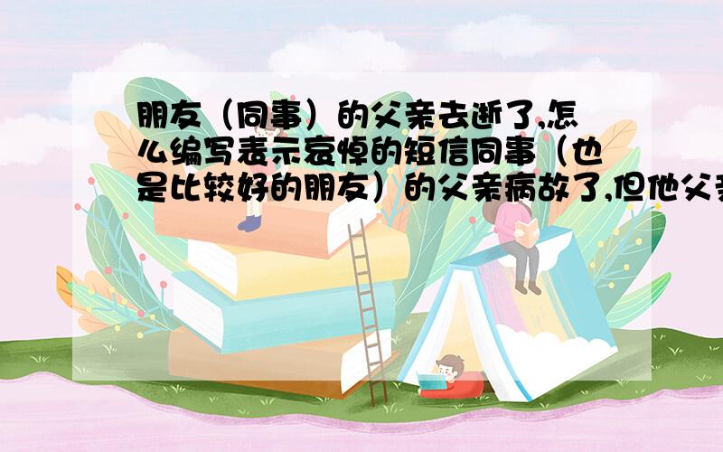 朋友（同事）的父亲去逝了,怎么编写表示哀悼的短信同事（也是比较好的朋友）的父亲病故了,但他父亲所在地又远（在乡镇[山区]）,不法到他老家看望,我就想给他发个短信表示哀悼之情,并