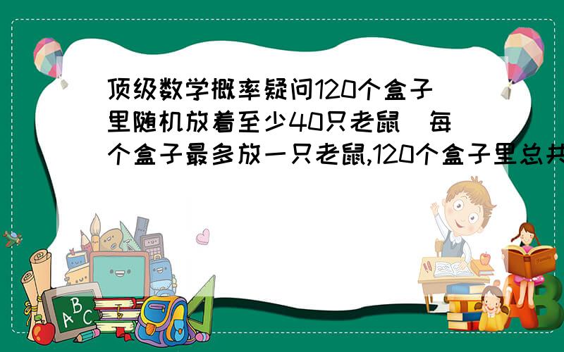 顶级数学概率疑问120个盒子里随机放着至少40只老鼠（每个盒子最多放一只老鼠,120个盒子里总共不超过65只）,按照顺序每打开一个盒子需要用4粒大米,如果盒子里有老鼠则奖励你7粒大米,如果