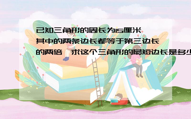 已知三角形的周长为15厘米,其中的两条边长都等于第三边长的两倍,求这个三角形的最短边长是多少?