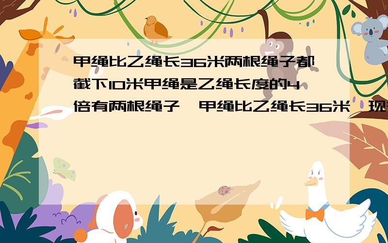 甲绳比乙绳长36米两根绳子都截下10米甲绳是乙绳长度的4倍有两根绳子,甲绳比乙绳长36米,现在把两根绳子都截下10米,则甲绳剩下的长度是乙绳剩下的4倍.甲乙两绳原来各长多少米?