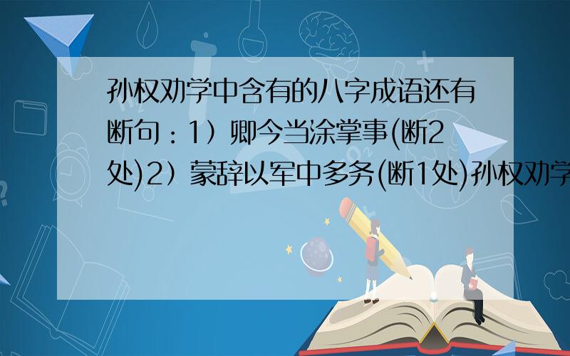 孙权劝学中含有的八字成语还有断句：1）卿今当涂掌事(断2处)2）蒙辞以军中多务(断1处)孙权劝学中含有的一个八字成语及一个四字成语请在19：00点前回复