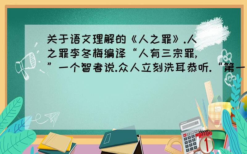 关于语文理解的《人之罪》.人之罪李冬梅编译“人有三宗罪,”一个智者说.众人立刻洗耳恭听.“第一宗罪是幸灾乐祸.如果你邻居的牛死了,这决不应该成为你高兴的理由.我并不是说你应该帮