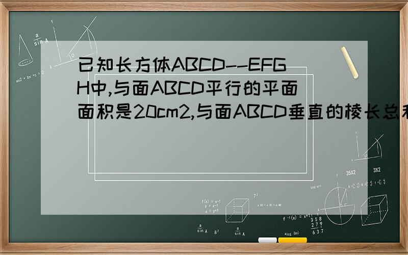 已知长方体ABCD--EFGH中,与面ABCD平行的平面面积是20cm2,与面ABCD垂直的棱长总和是24cm,求长方体体积?