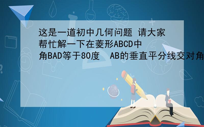 这是一道初中几何问题 请大家帮忙解一下在菱形ABCD中 角BAD等于80度  AB的垂直平分线交对角线AC于点F E为垂足 连接DF 则求角CDF等于几度  谢谢拉