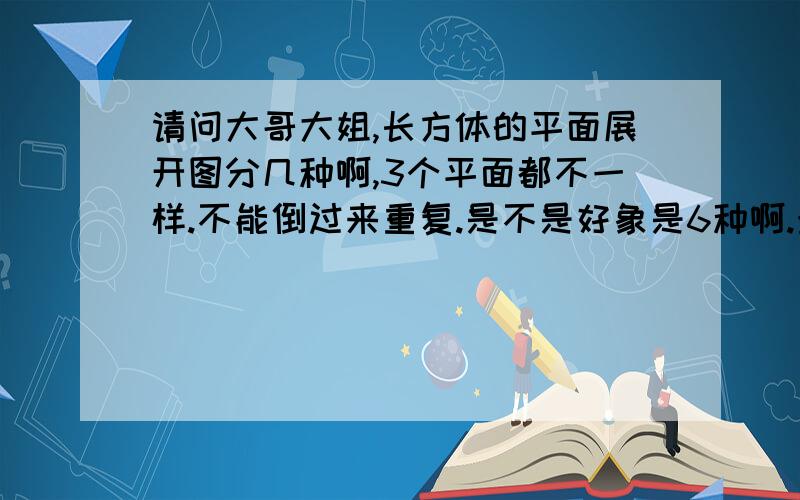 请问大哥大姐,长方体的平面展开图分几种啊,3个平面都不一样.不能倒过来重复.是不是好象是6种啊.最后在网上上传出图来，如果好的话会+40分。肯定不是3种，我自己都画出来了，有6个图，