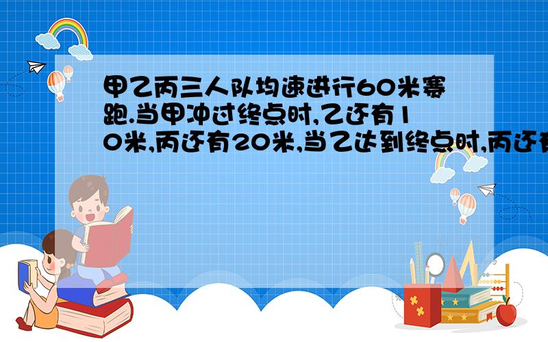 甲乙丙三人队均速进行60米赛跑.当甲冲过终点时,乙还有10米,丙还有20米,当乙达到终点时,丙还有几米?不要方程