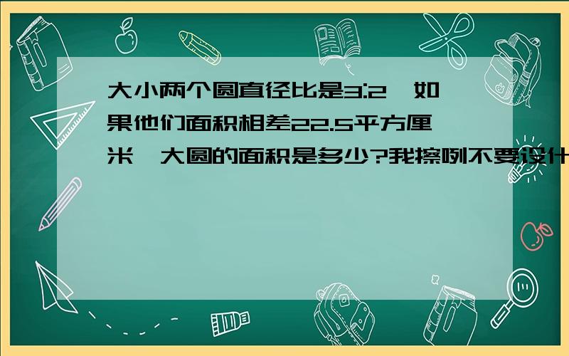 大小两个圆直径比是3:2,如果他们面积相差22.5平方厘米,大圆的面积是多少?我擦咧不要设什么X啊,K啊ABCDEFGHIJKLMNOPQRSTUVWXYZ统统不要设,只要算式就可以了..