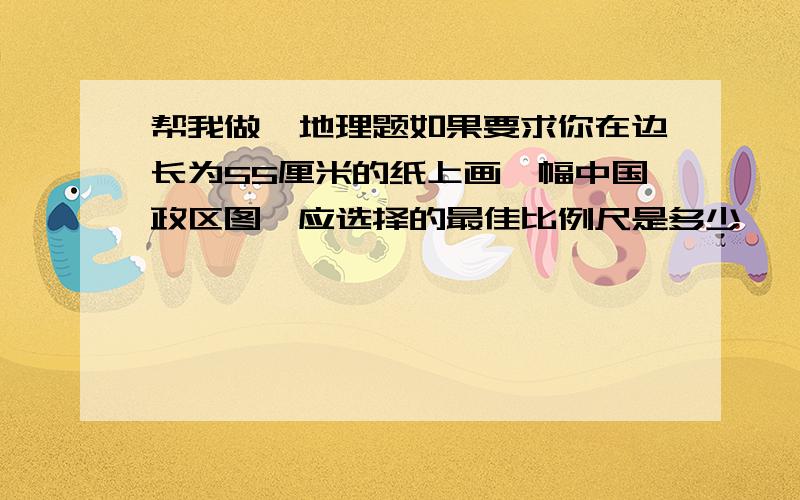 帮我做一地理题如果要求你在边长为55厘米的纸上画一幅中国政区图,应选择的最佳比例尺是多少