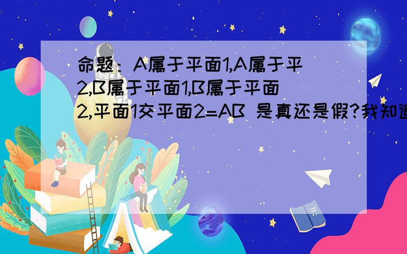 命题：A属于平面1,A属于平2,B属于平面1,B属于平面2,平面1交平面2=AB 是真还是假?我知道“两个相交平面有不在同一条直线上的三个公共交点”是假命题但是换这道题我就不懂了,平面1和平面2可