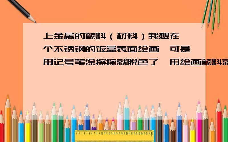 上金属的颜料（材料）我想在一个不锈钢的饭盒表面绘画,可是用记号笔涂擦擦就脱色了,用绘画颜料就更不行了,请问有什么材料或者颜料,涂在不锈钢上不易脱色,不易洗掉,最好可以抵挡高温.