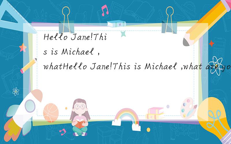 Hello Jane!This is Michael ,whatHello Jane!This is Michael ,what are you doing now?Guess!Are you doing your homework?No,I`m not,Are you watching TV?Yes,I am ,what about you?I`m making cards,but it`s boring,world you like to play basketball?Good idea!