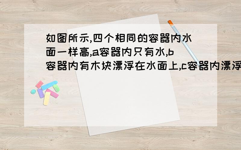 如图所示,四个相同的容器内水面一样高,a容器内只有水,b容器内有木块漂浮在水面上,c容器内漂浮着一块冰块,d容器内悬浮着一个空心球,则下列四种说法,正确的一组是（   ）①每个容器的总