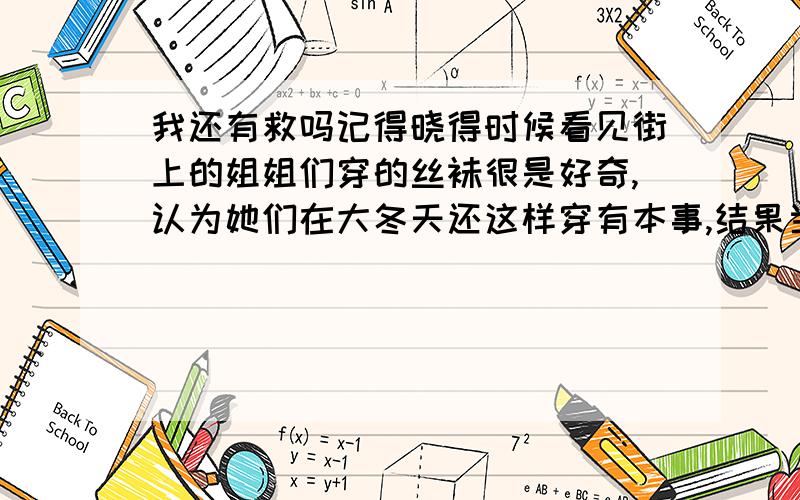 我还有救吗记得晓得时候看见街上的姐姐们穿的丝袜很是好奇,认为她们在大冬天还这样穿有本事,结果当我自己穿上是发现丝袜有种神奇的魔力,一穿上就不冷了,从此我便爱上了穿丝袜.随着