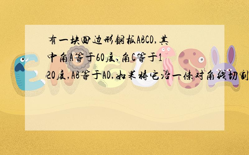 有一块四边形钢板ABCD,其中角A等于60度,角C等于120度,AB等于AD,如果将它沿一条对角线切割为两个三角形,然后从新焊接,问焊接成一个三角形?若能,请说明理由,并判断该三角形的形状.