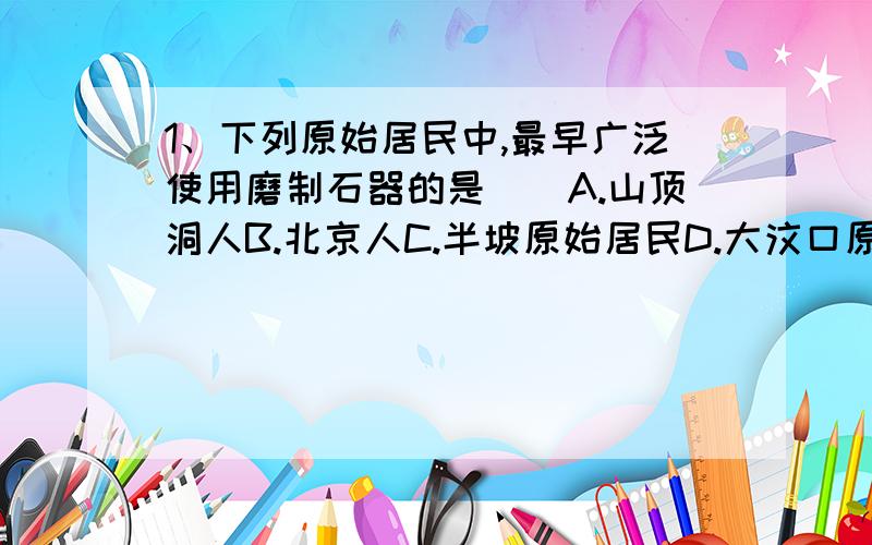 1、下列原始居民中,最早广泛使用磨制石器的是（）A.山顶洞人B.北京人C.半坡原始居民D.大汶口原始居民2、河姆渡和半坡原始居民都掌握的技术有（）⑴磨制石器 ⑵制作陶器 ⑶修建房屋 ⑷