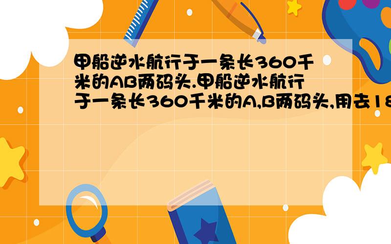 甲船逆水航行于一条长360千米的AB两码头.甲船逆水航行于一条长360千米的A,B两码头,用去18小时,当这艘船返回时,用去10小时,乙船逆水航行同样的一段水路需要15小时,求乙船返回原地应花的时