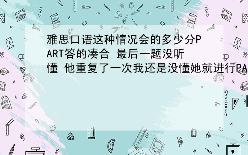 雅思口语这种情况会的多少分PART答的凑合 最后一题没听懂 他重复了一次我还是没懂她就进行PART2了 第二部分竟然我自己压对题了 但太激动没答好 太长了 她就打断了 PART问了 八个问题 回答