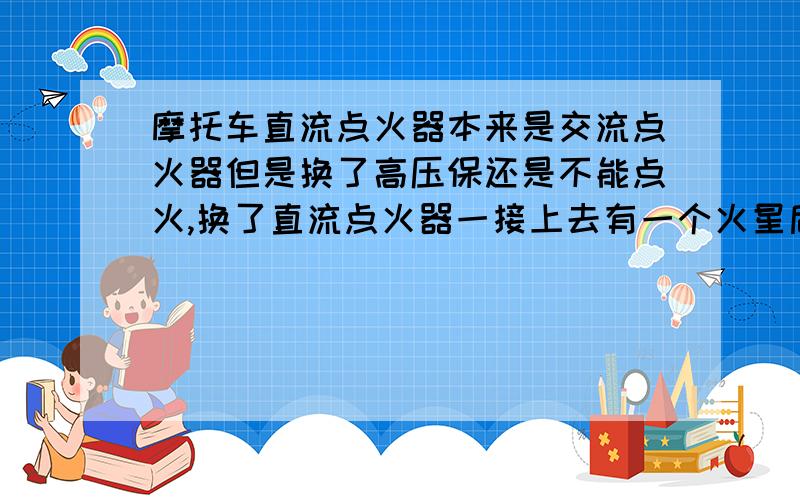 摩托车直流点火器本来是交流点火器但是换了高压保还是不能点火,换了直流点火器一接上去有一个火星后就没反应了,从发电机出来有50左右的交流电,就是五根线啊,二根是从发电机出来的,还