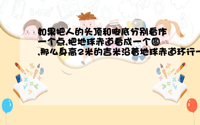 如果把人的头顶和脚底分别看作一个点,把地球赤道看成一个圆,那么身高2米的吉米沿着地球赤道环行一周,他