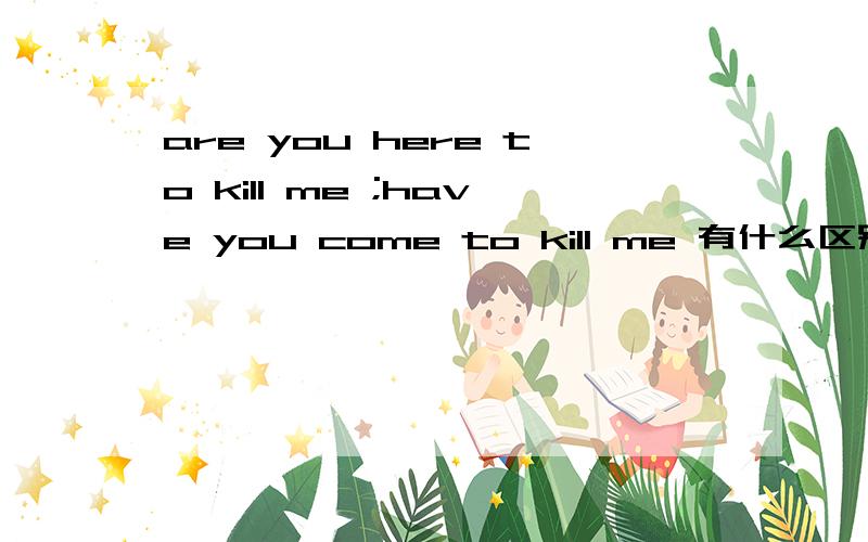 are you here to kill me ;have you come to kill me 有什么区别?两句都是盗梦空间里的台词