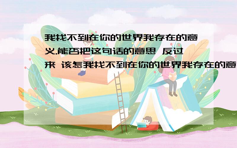 我找不到在你的世界我存在的意义.能否把这句话的意思 反过来 该怎我找不到在你的世界我存在的意义.能否把这句话的意思 反过来 该怎么说?