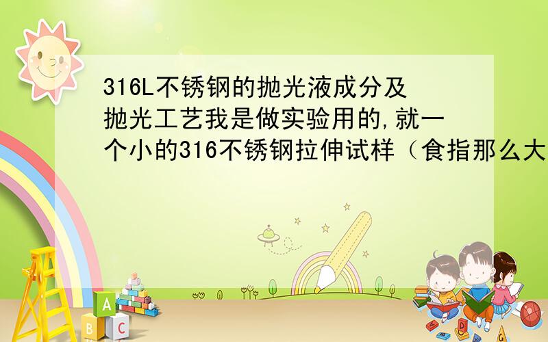 316L不锈钢的抛光液成分及抛光工艺我是做实验用的,就一个小的316不锈钢拉伸试样（食指那么大）,请问电解抛光液的成分以及抛光工艺（温度,时间,电压等）,要求抛完后各个面像镜面一样光