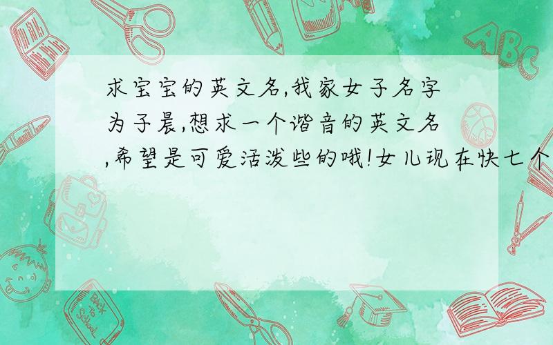 求宝宝的英文名,我家女子名字为子晨,想求一个谐音的英文名,希望是可爱活泼些的哦!女儿现在快七个月了，我一直没给她想到什么好听的英文名字，最好跟她的名字谐音，然后属于比较可爱