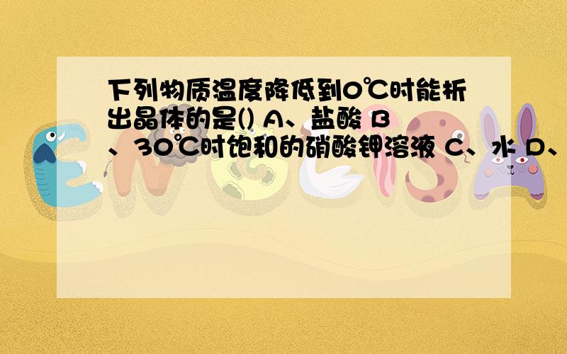 下列物质温度降低到0℃时能析出晶体的是() A、盐酸 B、30℃时饱和的硝酸钾溶液 C、水 D、30℃时饱和的1、下列物质温度降低到0℃时能析出晶体的是()A、盐酸 B、30℃时饱和的硝酸钾溶液 C、