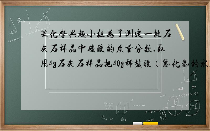 某化学兴趣小组为了测定一批石灰石样品中碳酸的质量分数,取用4g石灰石样品把40g稀盐酸（氯化氢的水溶液）分四次加入样品中（样品中除碳酸钙外,其余的成分既不与盐酸反应,也不溶解于