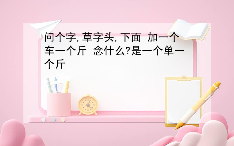 问个字,草字头,下面 加一个车一个斤 念什么?是一个单一个斤