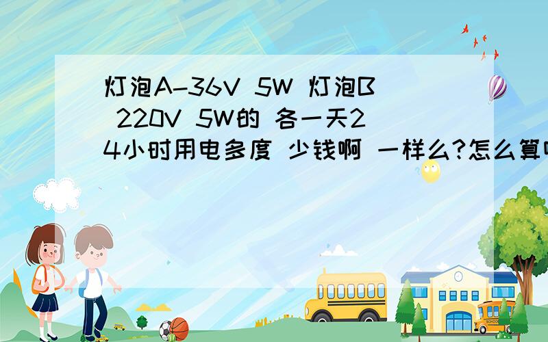 灯泡A-36V 5W 灯泡B 220V 5W的 各一天24小时用电多度 少钱啊 一样么?怎么算啊设1元一度