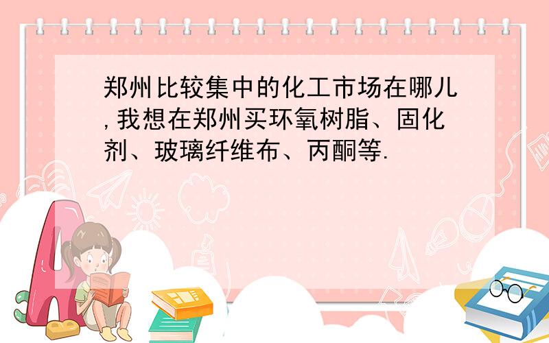 郑州比较集中的化工市场在哪儿,我想在郑州买环氧树脂、固化剂、玻璃纤维布、丙酮等.