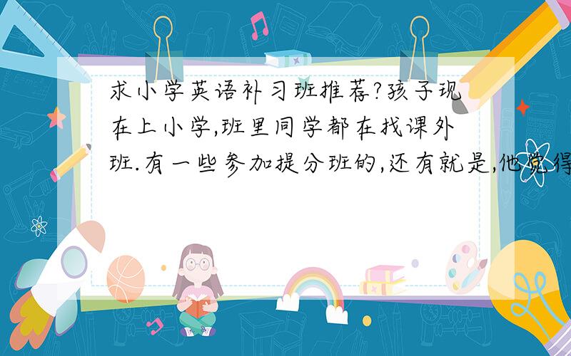 求小学英语补习班推荐?孩子现在上小学,班里同学都在找课外班.有一些参加提分班的,还有就是,他觉得阅读里生词太多,