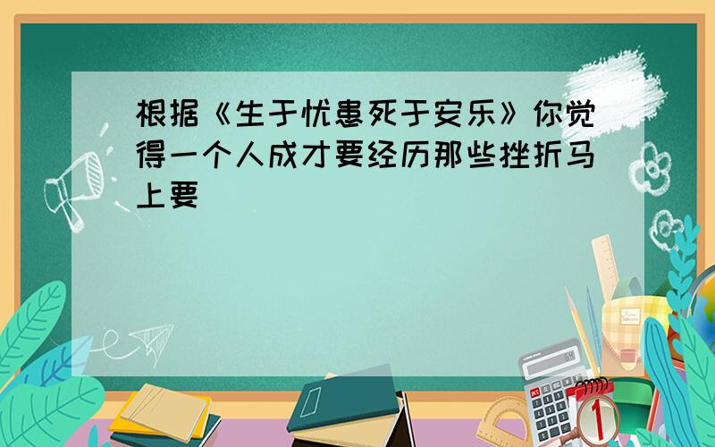 根据《生于忧患死于安乐》你觉得一个人成才要经历那些挫折马上要