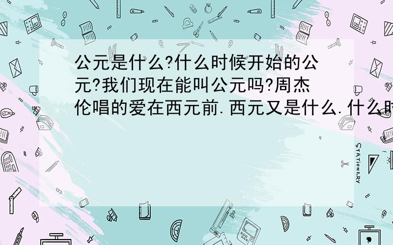 公元是什么?什么时候开始的公元?我们现在能叫公元吗?周杰伦唱的爱在西元前.西元又是什么.什么时候开始的西元?