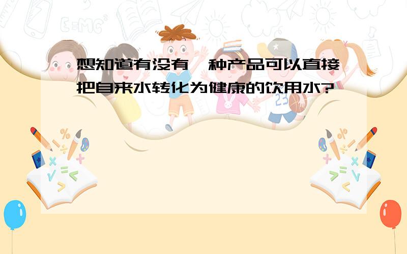 想知道有没有一种产品可以直接把自来水转化为健康的饮用水?