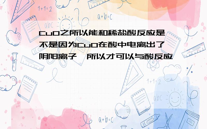 CuO之所以能和稀盐酸反应是不是因为CuO在酸中电离出了阴阳离子,所以才可以与酸反应