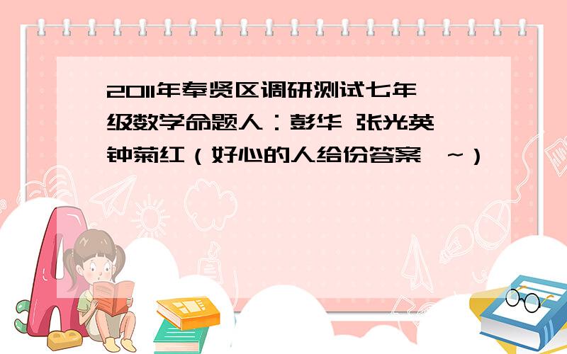 2011年奉贤区调研测试七年级数学命题人：彭华 张光英 钟菊红（好心的人给份答案咯~）