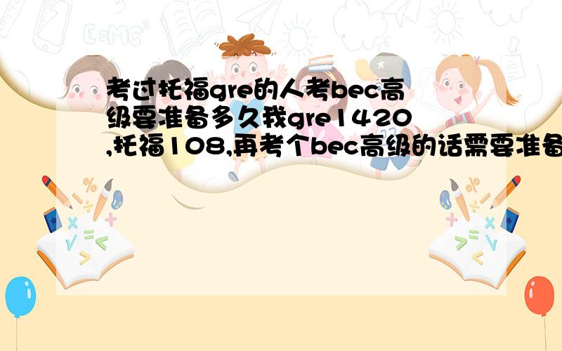 考过托福gre的人考bec高级要准备多久我gre1420,托福108,再考个bec高级的话需要准备多久,平均每天学7小时的话