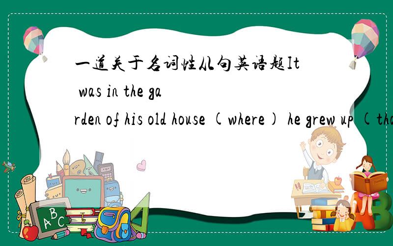 一道关于名词性从句英语题It was in the garden of his old house (where) he grew up (that) he dug up a pot of gold.