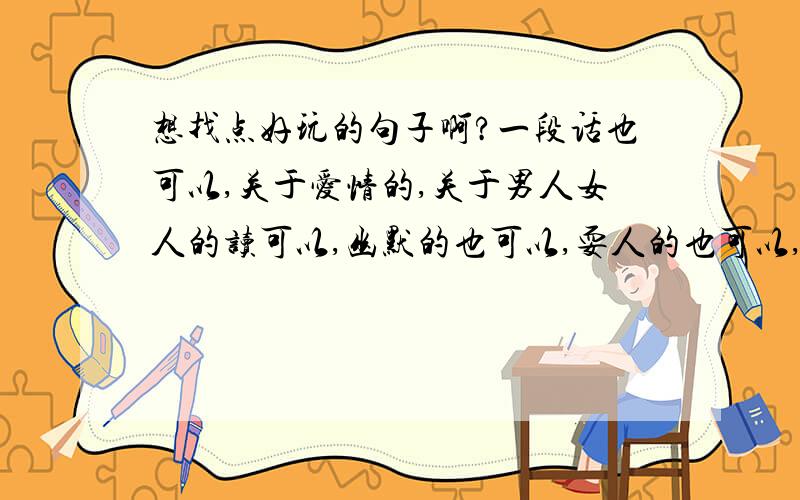 想找点好玩的句子啊?一段话也可以,关于爱情的,关于男人女人的读可以,幽默的也可以,耍人的也可以,搞笑的也可以,不要色情的!句子也可以.段子也可以,想写点句子在同学面前眩下!