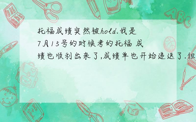 托福成绩突然被hold.我是7月15号的时候考的托福 成绩也顺利出来了,成绩单也开始递送了.但是,就在这几天我闲的没事查看成绩的时候,我的成绩突然被hold...给教育部的打电话他们说这可能是