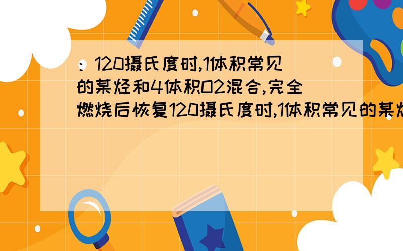 ：120摄氏度时,1体积常见的某烃和4体积O2混合,完全燃烧后恢复120摄氏度时,1体积常见的某烃和4体积O2混合,完全燃烧后恢复到原来的温度和压强,混合气体的体积不变.则该烃的分子式中所含碳