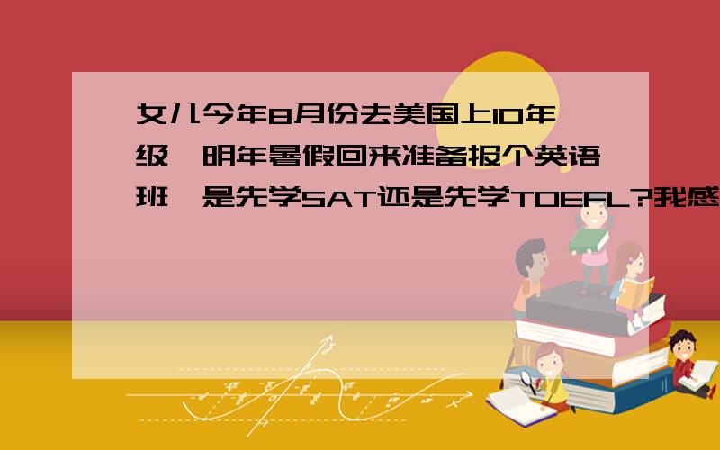 女儿今年8月份去美国上10年级,明年暑假回来准备报个英语班,是先学SAT还是先学TOEFL?我感觉应该有顺序.换句话说就是在她这个年级应该先学SAT还是先学TOEFL.那种比较合理.